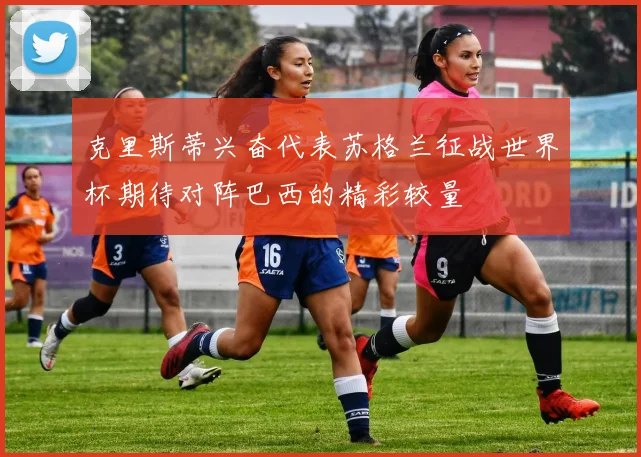 克里斯蒂兴奋代表苏格兰征战世界杯期待对阵巴西的精彩较量