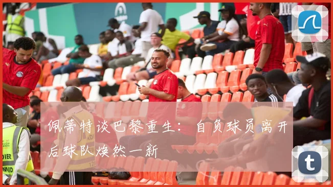 佩蒂特谈巴黎重生：自负球员离开后球队焕然一新