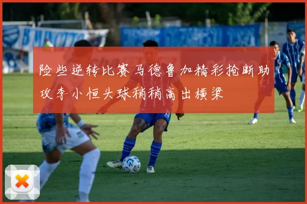 险些逆转比赛马德鲁加精彩抢断助攻李小恒头球稍稍高出横梁