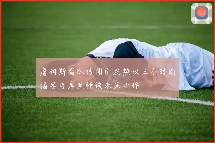 詹姆斯离队传闻引发热议三小时前播客与库里畅谈未来合作