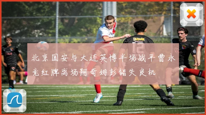 北京国安与大连英博半场战平曹永竞红牌离场阿奇姆彭错失良机