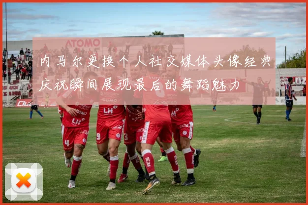 内马尔更换个人社交媒体头像经典庆祝瞬间展现最后的舞蹈魅力