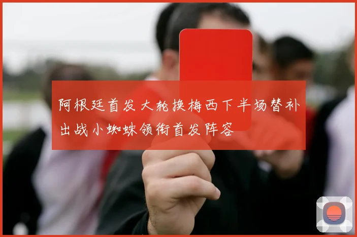 阿根廷首发大轮换梅西下半场替补出战小蜘蛛领衔首发阵容