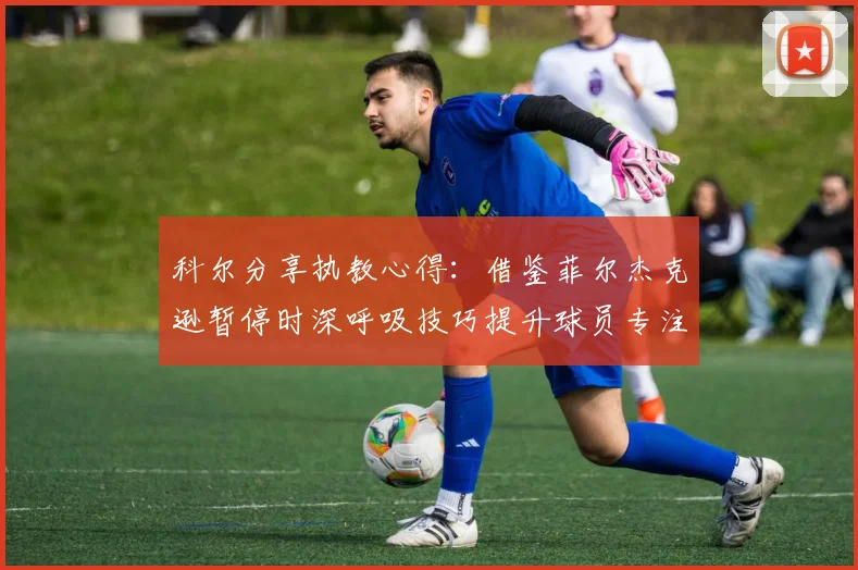 科尔分享执教心得：借鉴菲尔杰克逊暂停时深呼吸技巧提升球员专注力