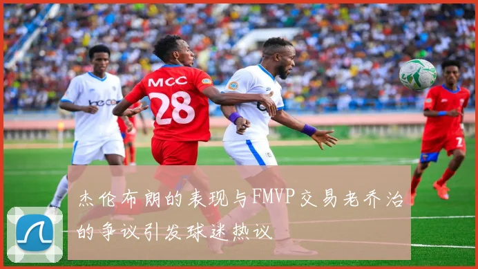 杰伦布朗的表现与FMVP交易老乔治的争议引发球迷热议