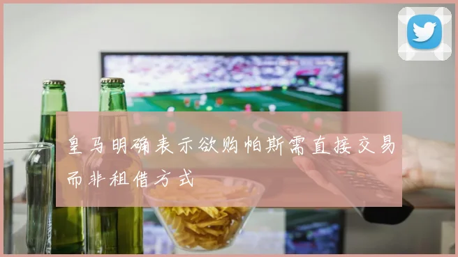 皇马明确表示欲购帕斯需直接交易而非租借方式