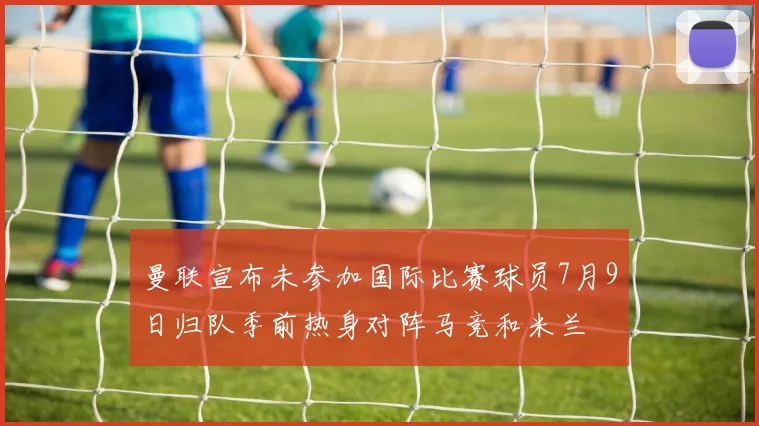 曼联宣布未参加国际比赛球员7月9日归队季前热身对阵马竞和米兰