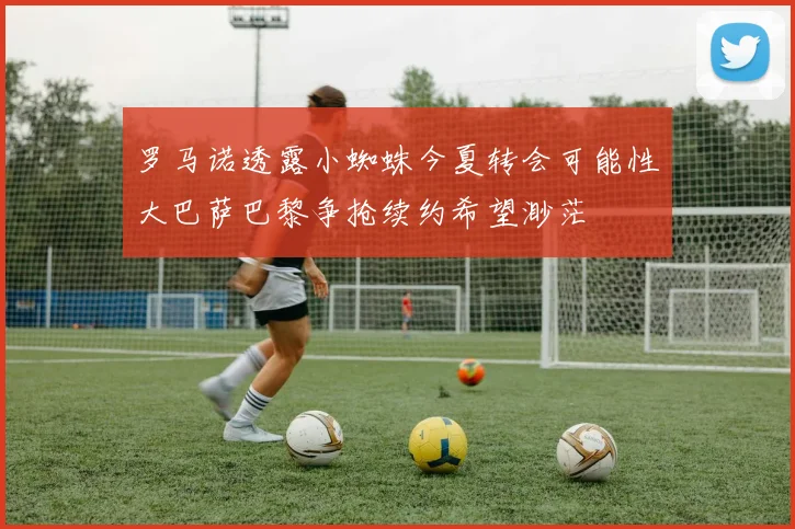 罗马诺透露小蜘蛛今夏转会可能性大巴萨巴黎争抢续约希望渺茫