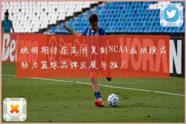 姚明期待在亚洲复制NCAA成功模式助力篮球品牌发展与推广
