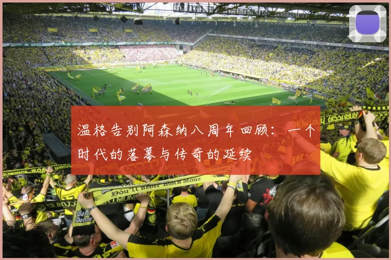 温格告别阿森纳八周年回顾：一个时代的落幕与传奇的延续