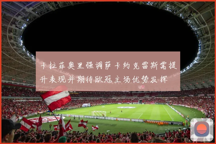 卡拉菲奥里强调萨卡约克雷斯需提升表现并期待欧冠主场优势发挥