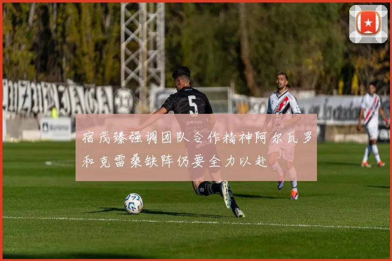 宿茂臻强调团队合作精神阿尔瓦罗和克雷桑缺阵仍要全力以赴